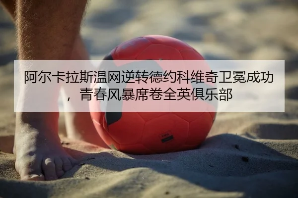 阿尔卡拉斯温网逆转德约科维奇卫冕成功，青春风暴席卷全英俱乐部