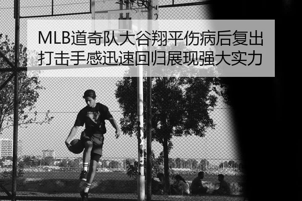 MLB道奇队大谷翔平伤病后复出 打击手感迅速回归展现强大实力